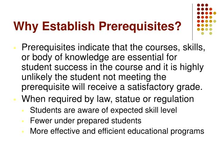 Why Establish Prerequisites? Prerequisites indicate that the courses, skills, or body of knowledge are essential for student success in the course and it is highly unlikely the student not meeting the prerequisite will receive a satisfactory grade. When required by law, statue or regulation -Students are aware of expected skill level -Fewer under prepared students -More effective and efficient educational programs